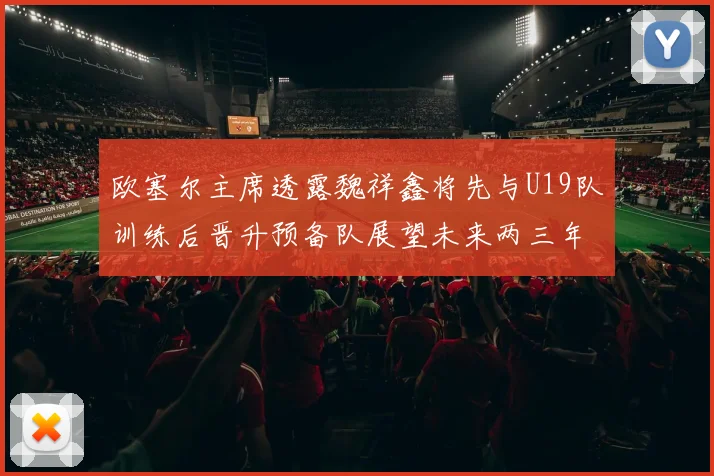 欧塞尔主席透露魏祥鑫将先与U19队训练后晋升预备队展望未来两三年进入一线队