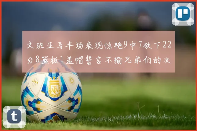 文班亚马半场表现惊艳9中7砍下22分8篮板1盖帽誓言不输兄弟们的决心