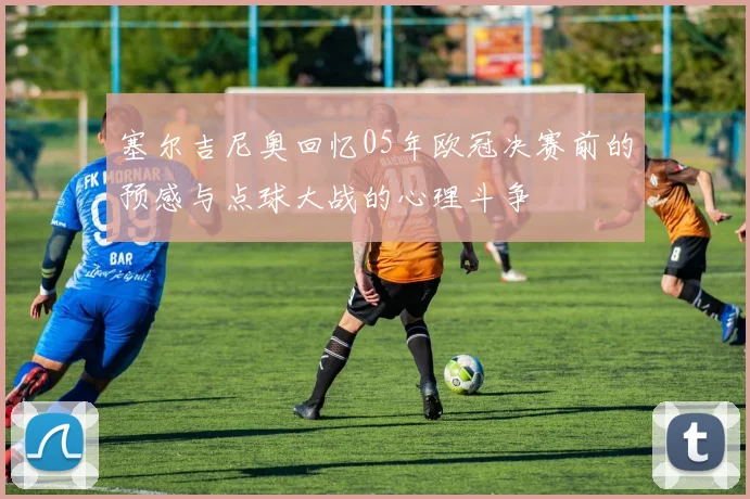 塞尔吉尼奥回忆05年欧冠决赛前的预感与点球大战的心理斗争