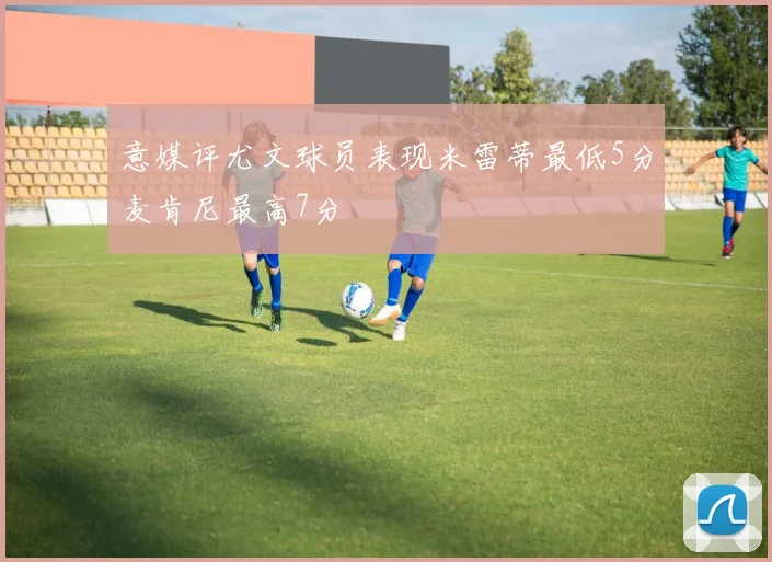 意媒评尤文球员表现米雷蒂最低5分麦肯尼最高7分