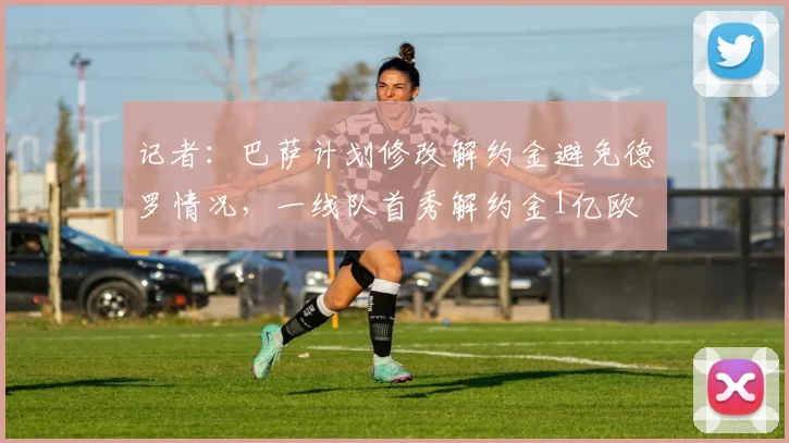 记者:巴萨计划修改解约金避免德罗情况,一线队首秀解约金1亿欧