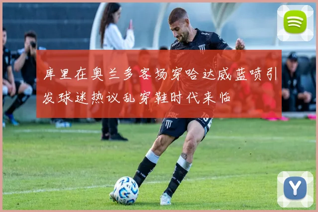 库里在奥兰多客场穿哈达威蓝喷引发球迷热议乱穿鞋时代来临