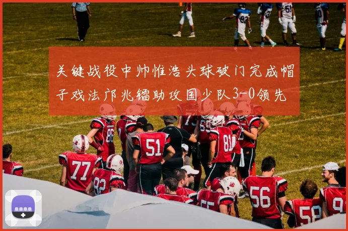 关键战役中帅惟浩头球破门完成帽子戏法邝兆镭助攻国少队3-0领先