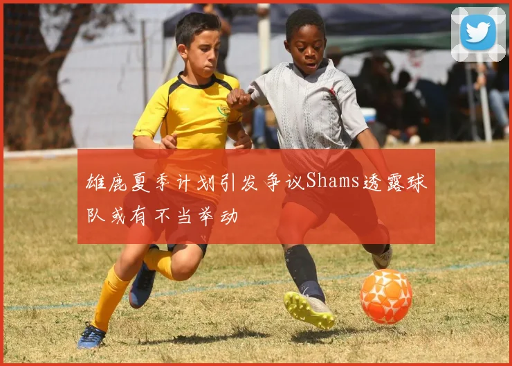 雄鹿夏季计划引发争议Shams透露球队或有不当举动