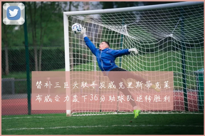 替补三巨头联手发威克里斯蒂克莱布威合力轰下36分助球队逆转胜利