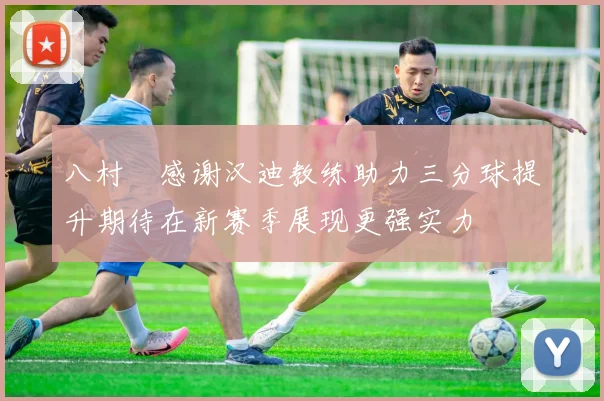 八村塁感谢汉迪教练助力三分球提升期待在新赛季展现更强实力