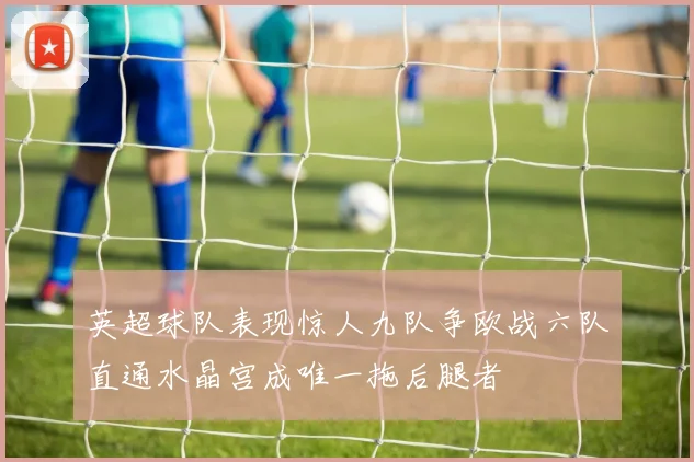 英超球队表现惊人九队争欧战六队直通水晶宫成唯一拖后腿者